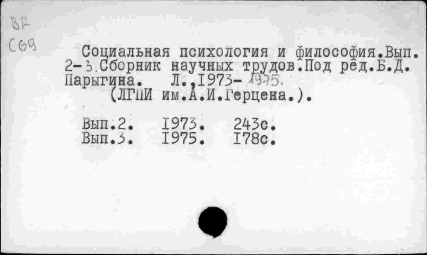 ﻿Социальная психология и философия.Вып. 2-3. Сборник научных трудов.Под ред.Б.Д. Парыгина. Л..1973-
(ЛГ11И им.А.И.Герцена.).
Вып.2.	1973.	243с.
Вып.З.	1975.	178с.